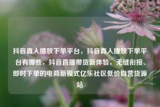 抖音真人播放下单平台，抖音真人播放下单平台有哪些，抖音直播带货新体验，无缝衔接、即时下单的电商新模式亿乐社区低价自营货源站
