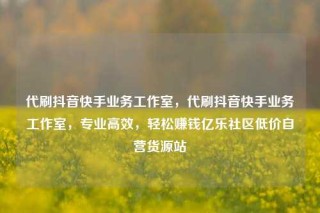 代刷抖音快手业务工作室，代刷抖音快手业务工作室，专业高效，轻松赚钱亿乐社区低价自营货源站