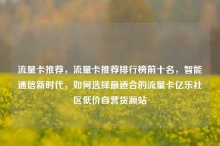 流量卡推荐，流量卡推荐排行榜前十名，智能通信新时代，如何选择最适合的流量卡亿乐社区低价自营货源站