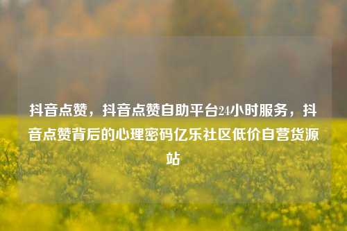 抖音点赞，抖音点赞自助平台24小时服务，抖音点赞背后的心理密码亿乐社区低价自营货源站  第1张