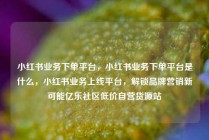 小红书业务下单平台，小红书业务下单平台是什么，小红书业务上线平台，解锁品牌营销新可能亿乐社区低价自营货源站