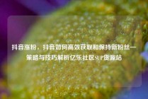 抖音涨粉，抖音如何高效获取和保持新粉丝—策略与技巧解析亿乐社区SUP货源站