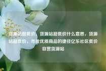 货源站超低价，货源站超低价什么意思，货源站超低价，寻找优质商品的捷径亿乐社区低价自营货源站