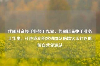 代刷抖音快手业务工作室，代刷抖音快手业务工作室，打造成功的营销团队秘籍亿乐社区低价自营货源站