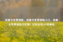 流量卡免费领取，流量卡免费领取入口，流量卡免费领取大优惠！亿乐社区SUP货源站