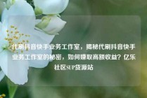代刷抖音快手业务工作室，揭秘代刷抖音快手业务工作室的秘密，如何赚取高额收益？亿乐社区SUP货源站