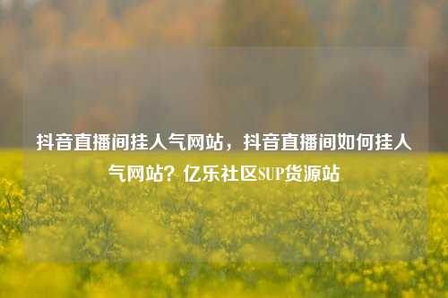 抖音直播间挂人气网站	，抖音直播间如何挂人气网站？亿乐社区SUP货源站  第1张
