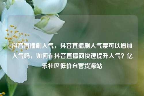抖音直播刷人气	，抖音直播刷人气票可以增加人气吗，如何在抖音直播间快速提升人气？亿乐社区低价自营货源站  第1张