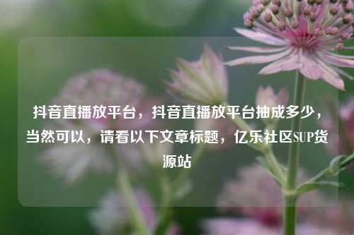 抖音直播放平台，抖音直播放平台抽成多少	，当然可以，请看以下文章标题，亿乐社区SUP货源站  第1张