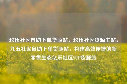 玖伍社区自助下单货源站	，玖伍社区货源主站，九五社区自助下单货源站，构建高效便捷的新零售生态亿乐社区SUP货源站  第1张