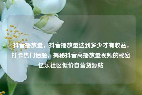 抖音播放量	，抖音播放量达到多少才有收益，打卡热门话题，揭秘抖音高播放量视频的秘密亿乐社区低价自营货源站  第1张